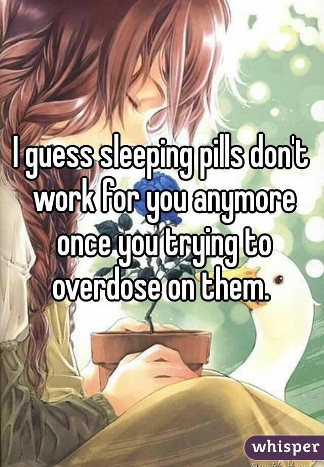 I guess sleeping pills don't work for you anymore once you trying to overdose on them. 