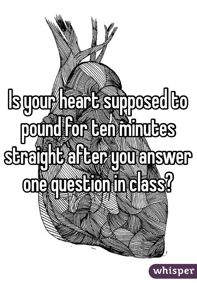 Is your heart supposed to pound for ten minutes straight after you answer one question in class?