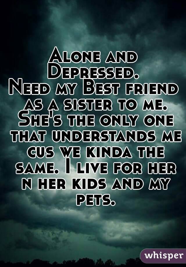 Alone and Depressed. 
Need my Best friend as a sister to me. She's the only one that understands me cus we kinda the same. I live for her n her kids and my pets.
