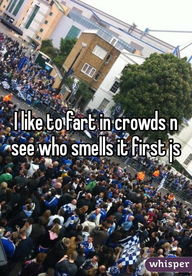 I like to fart in crowds n see who smells it first js