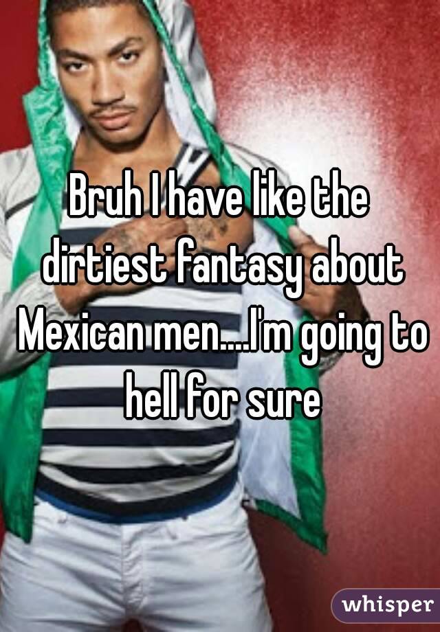 Bruh I have like the dirtiest fantasy about Mexican men....I'm going to hell for sure