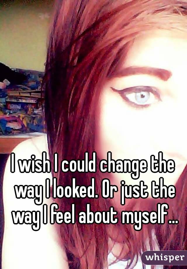 I wish I could change the way I looked. Or just the way I feel about myself...