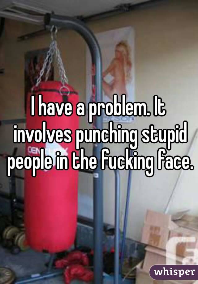 I have a problem. It involves punching stupid people in the fucking face.