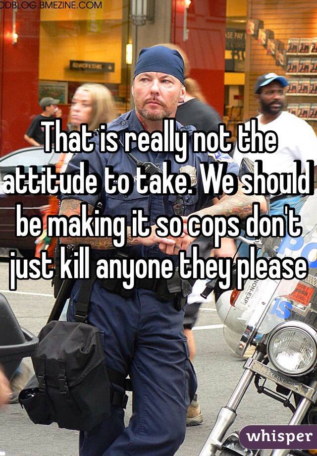 That is really not the attitude to take. We should be making it so cops don't just kill anyone they please