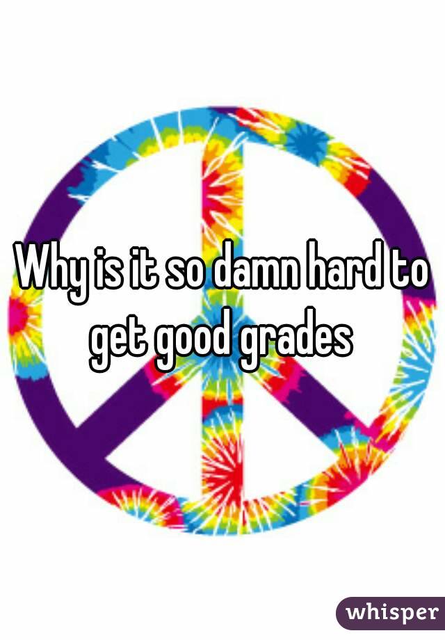 Why is it so damn hard to get good grades 