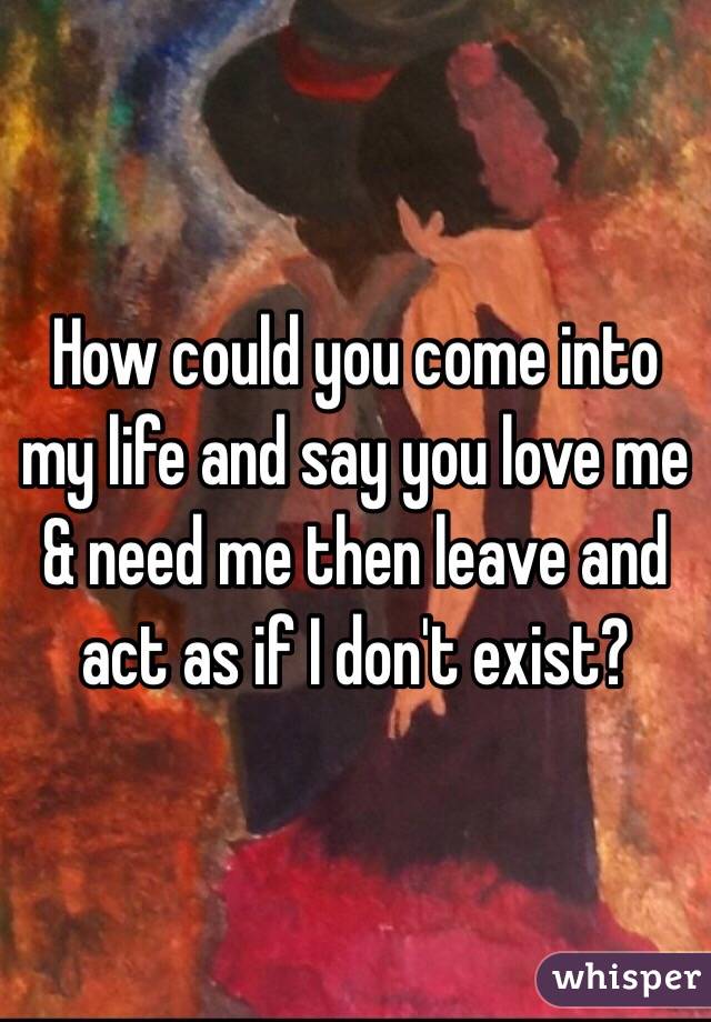 How could you come into my life and say you love me & need me then leave and act as if I don't exist? 