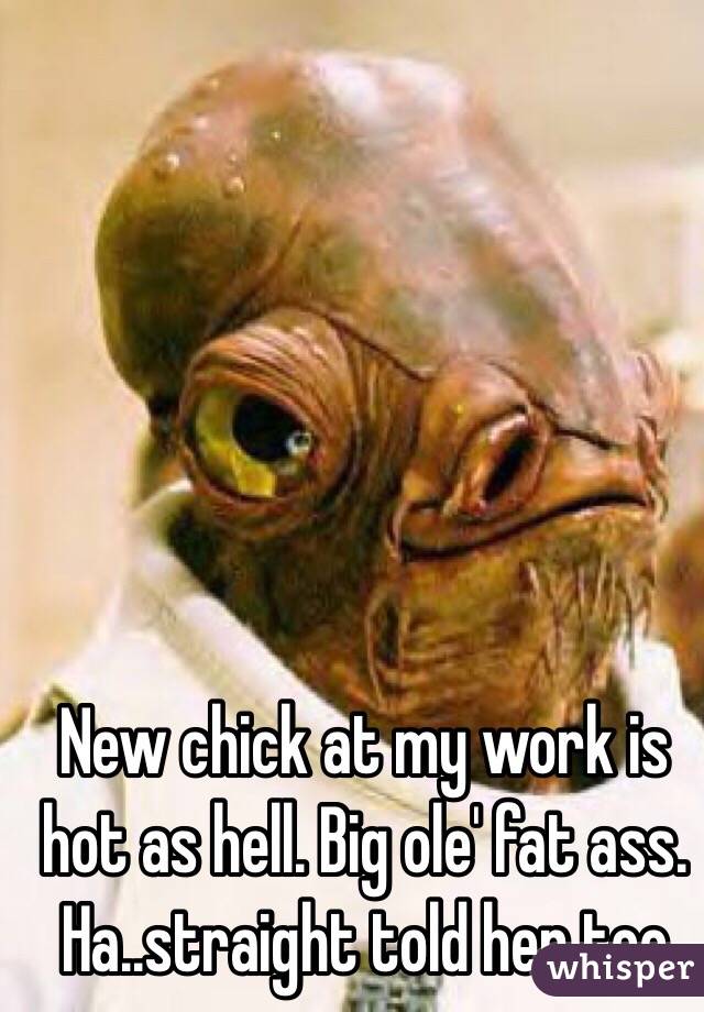 New chick at my work is hot as hell. Big ole' fat ass. Ha..straight told her too