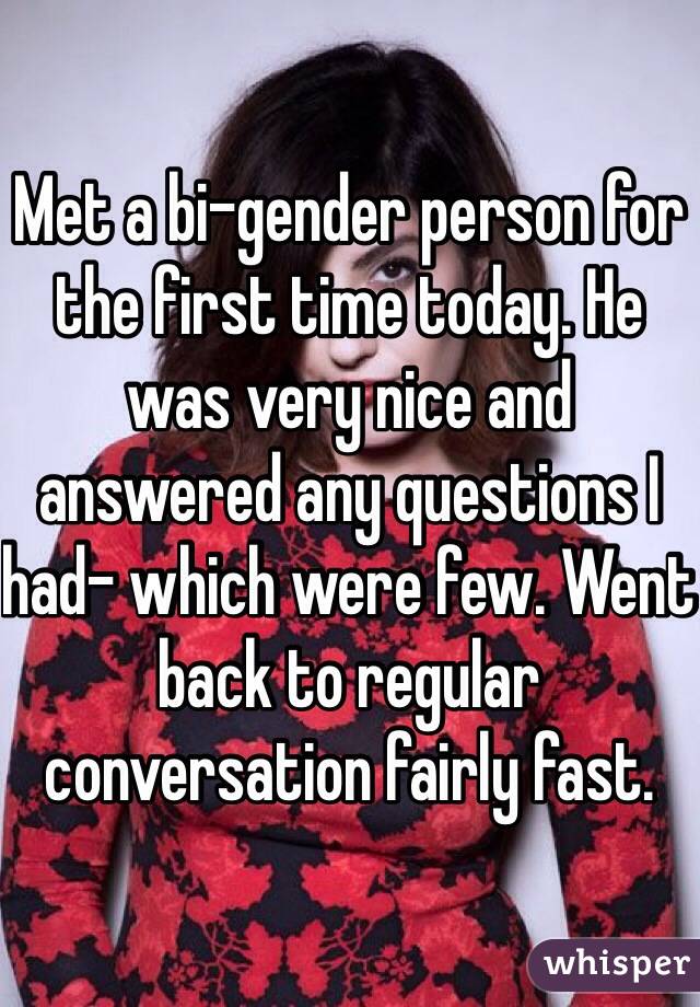 Met a bi-gender person for the first time today. He was very nice and answered any questions I had- which were few. Went back to regular conversation fairly fast. 