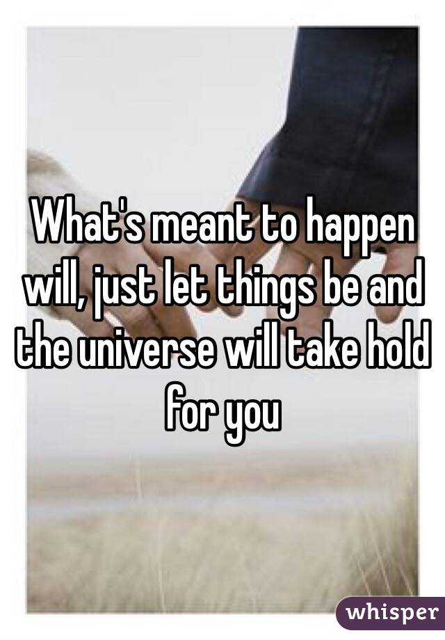 What's meant to happen will, just let things be and the universe will take hold for you