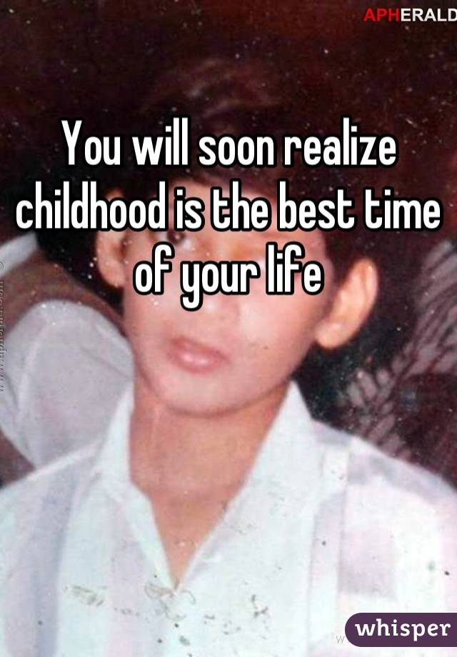 You will soon realize childhood is the best time of your life
