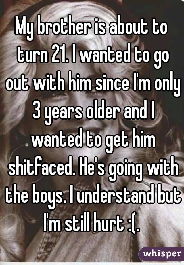 My brother is about to turn 21. I wanted to go out with him since I'm only 3 years older and I wanted to get him shitfaced. He's going with the boys. I understand but I'm still hurt :(. 
