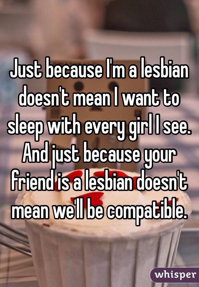 Just because I'm a lesbian doesn't mean I want to sleep with every girl I see. And just because your friend is a lesbian doesn't mean we'll be compatible.