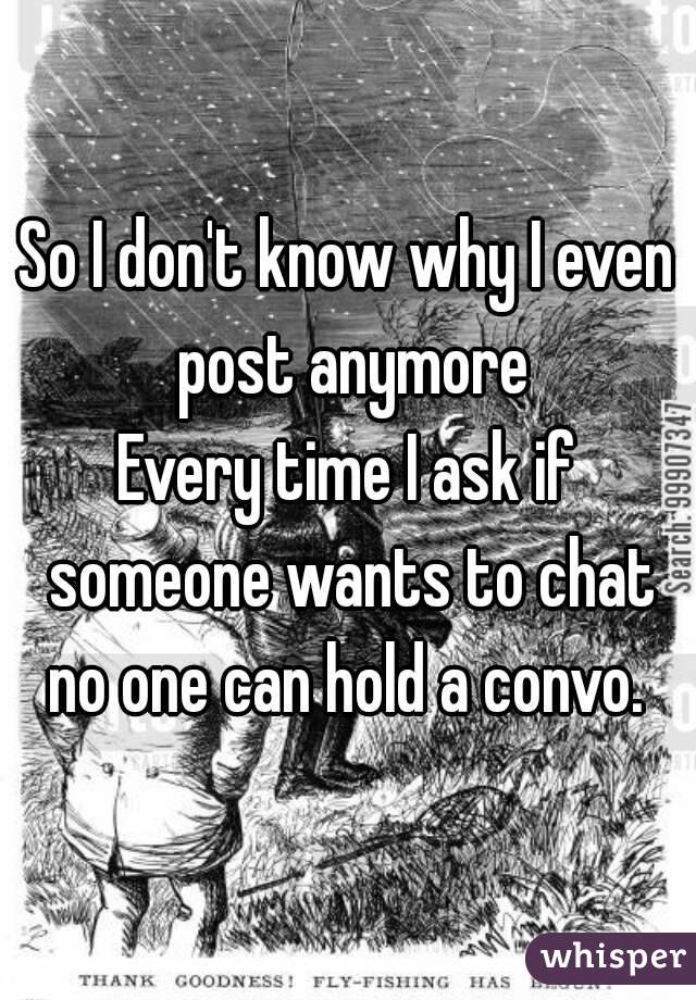So I don't know why I even post anymore
Every time I ask if someone wants to chat no one can hold a convo. 