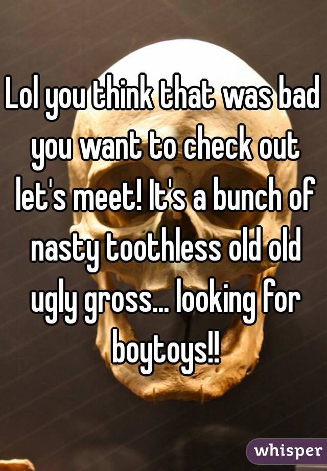 Lol you think that was bad you want to check out let's meet! It's a bunch of nasty toothless old old ugly gross... looking for boytoys!!