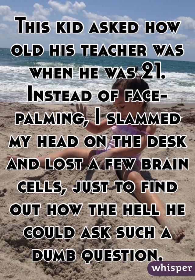 This kid asked how old his teacher was when he was 21. Instead of face-palming, I slammed my head on the desk and lost a few brain cells, just to find out how the hell he could ask such a dumb question.