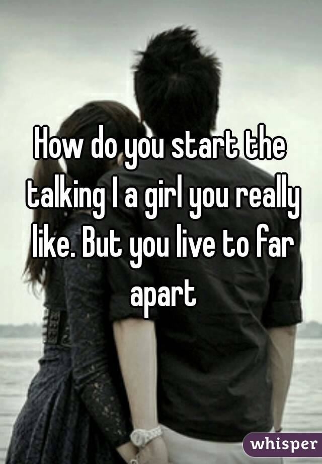How do you start the talking I a girl you really like. But you live to far apart