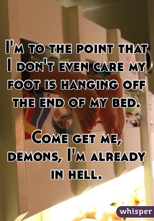 I'm to the point that I don't even care my foot is hanging off the end of my bed. 

Come get me, demons, I'm already in hell.