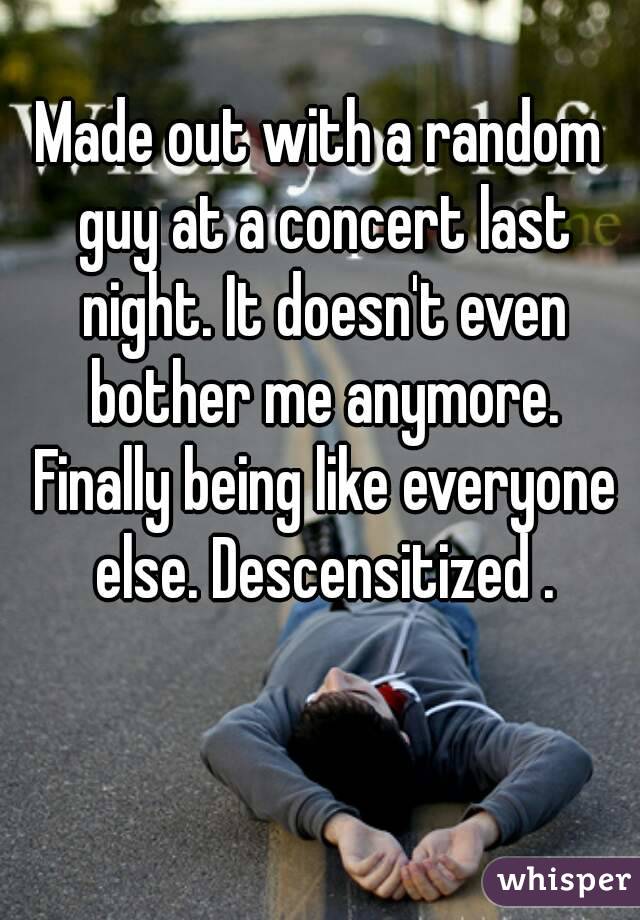 Made out with a random guy at a concert last night. It doesn't even bother me anymore. Finally being like everyone else. Descensitized .