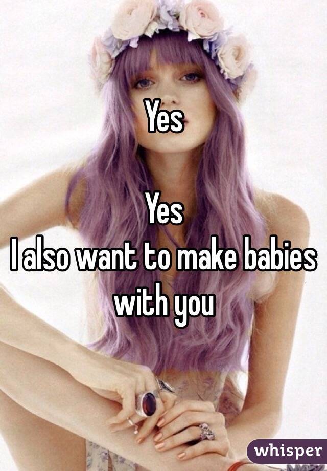 Yes

Yes
I also want to make babies with you 

