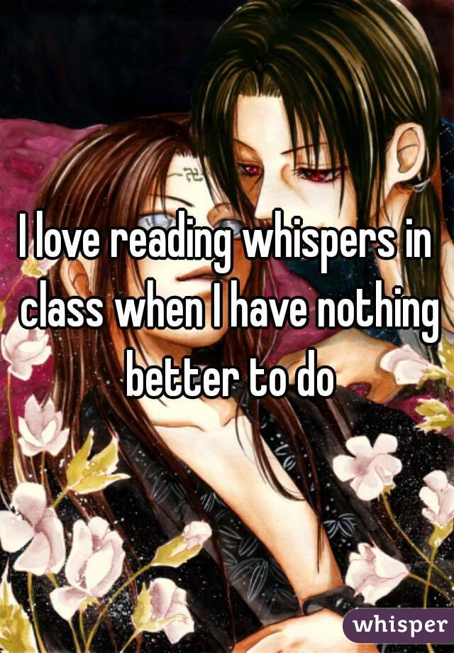 I love reading whispers in class when I have nothing better to do