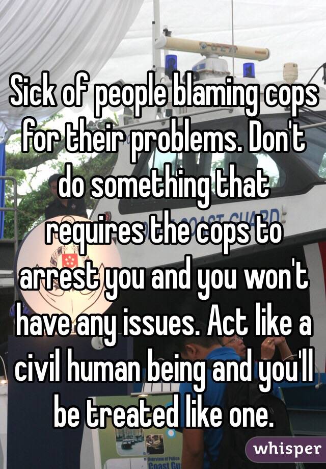 Sick of people blaming cops for their problems. Don't do something that requires the cops to arrest you and you won't have any issues. Act like a civil human being and you'll be treated like one.
