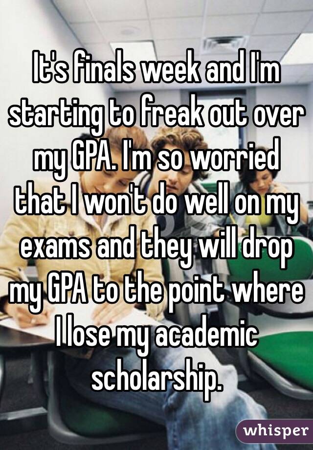 It's finals week and I'm starting to freak out over my GPA. I'm so worried that I won't do well on my exams and they will drop my GPA to the point where I lose my academic scholarship. 