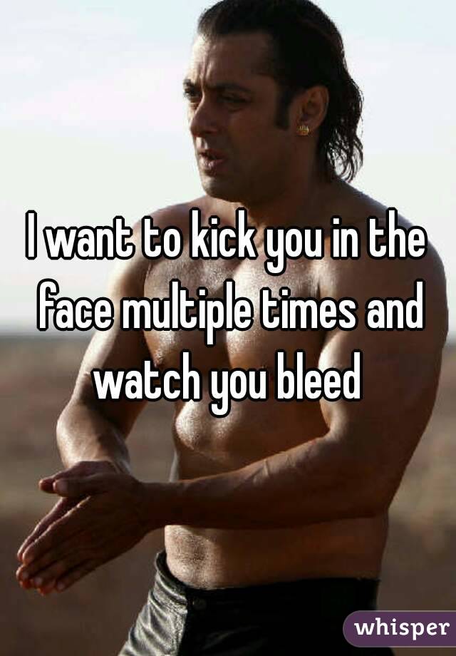 I want to kick you in the face multiple times and watch you bleed 