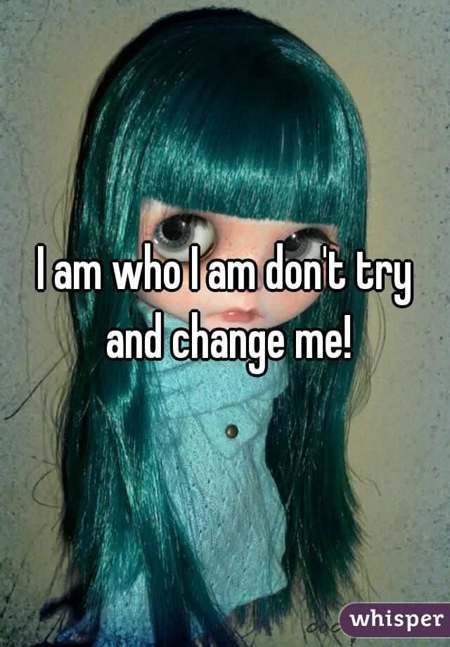 I am who I am don't try and change me!