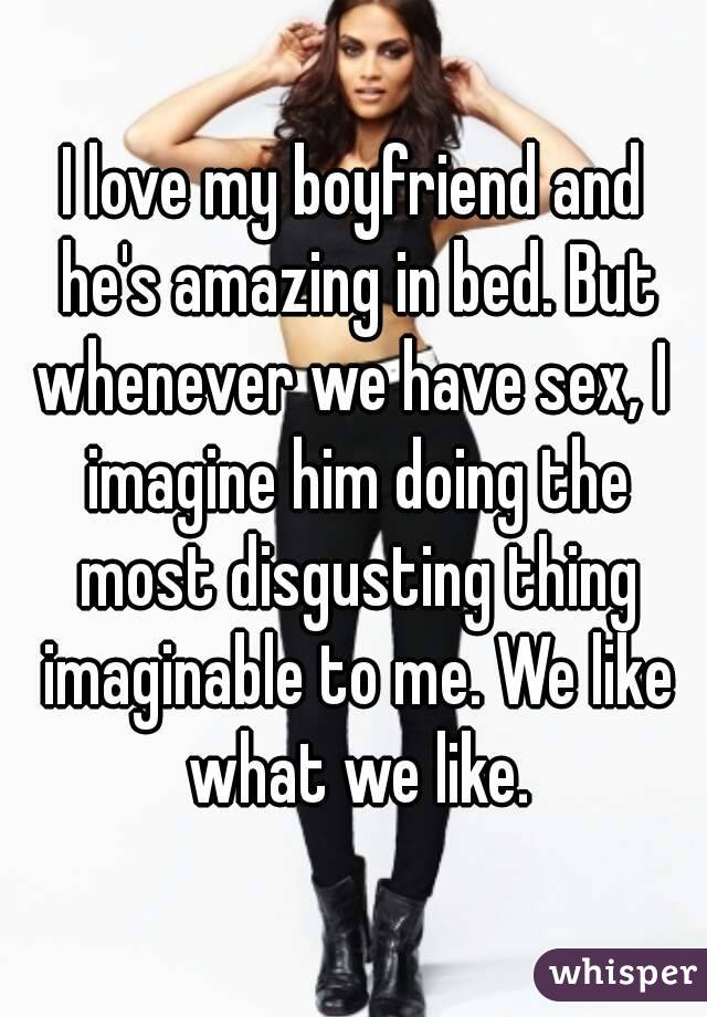 I love my boyfriend and he's amazing in bed. But whenever we have sex, I  imagine him doing the most disgusting thing imaginable to me. We like what we like.