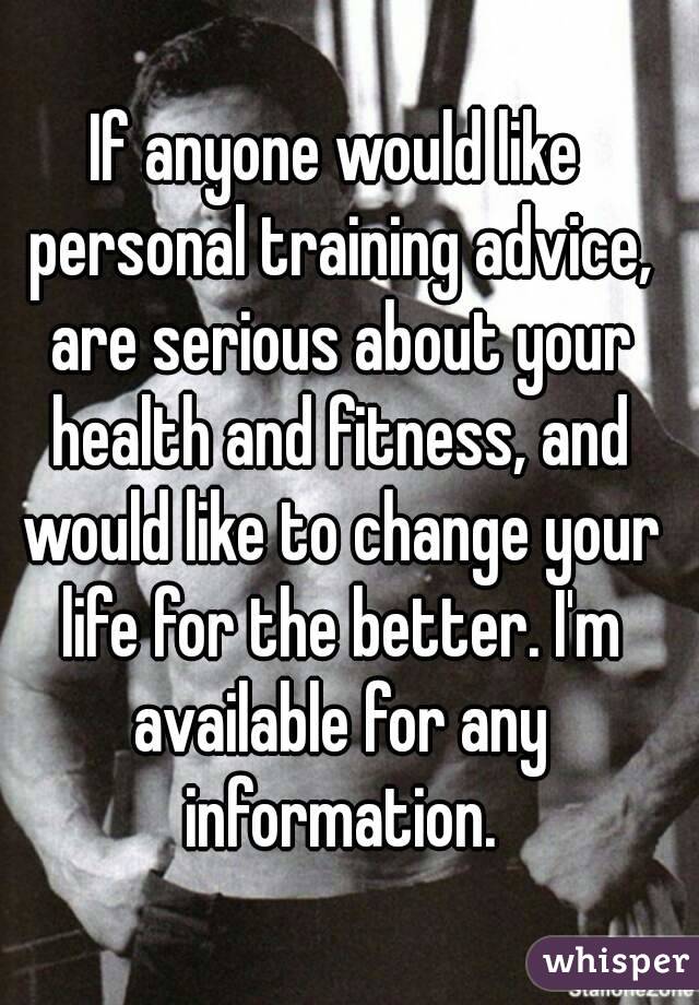 If anyone would like personal training advice, are serious about your health and fitness, and would like to change your life for the better. I'm available for any information.