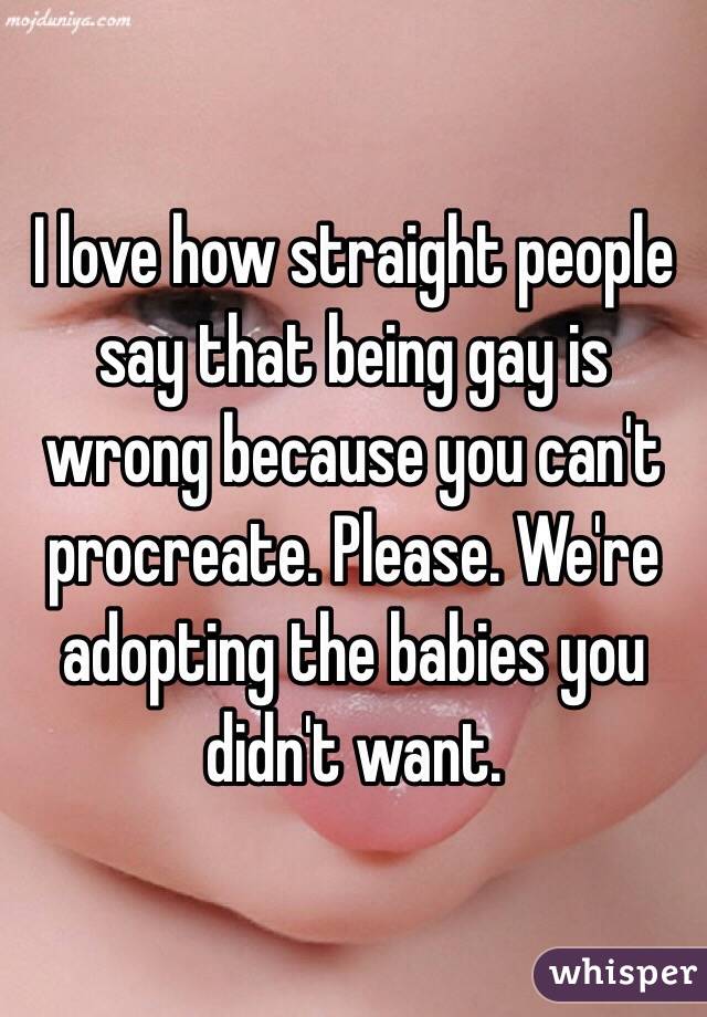 I love how straight people say that being gay is wrong because you can't procreate. Please. We're adopting the babies you didn't want.