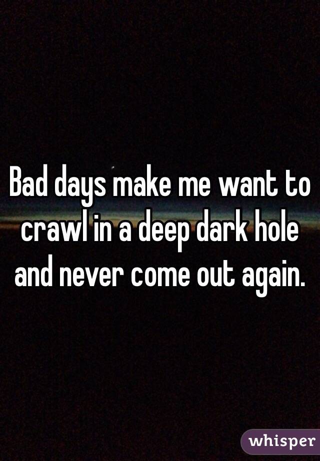 Bad days make me want to crawl in a deep dark hole and never come out again. 