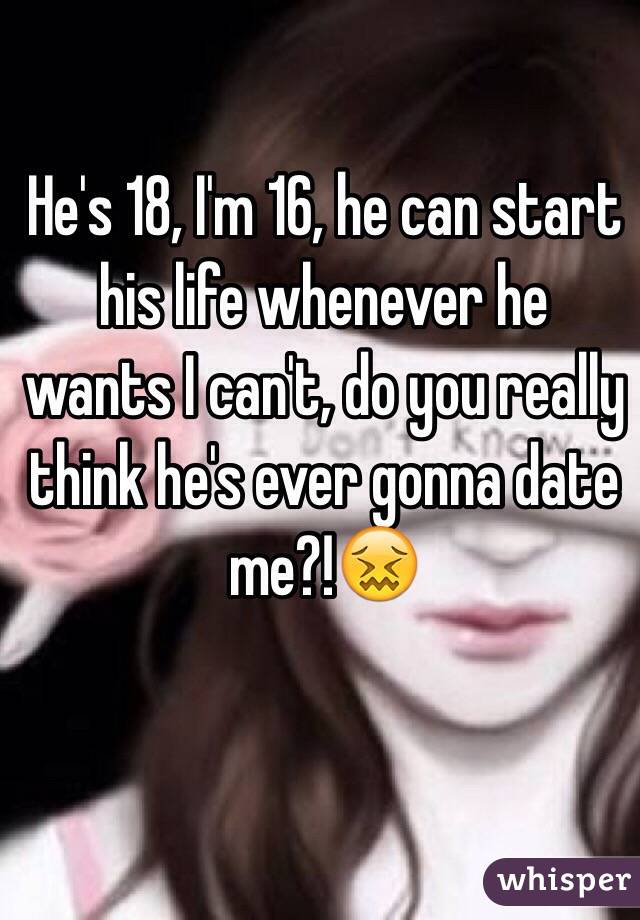 He's 18, I'm 16, he can start his life whenever he wants I can't, do you really think he's ever gonna date me?!😖