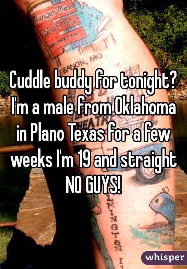 Cuddle buddy for tonight? I'm a male from Oklahoma in Plano Texas for a few weeks I'm 19 and straight NO GUYS!
