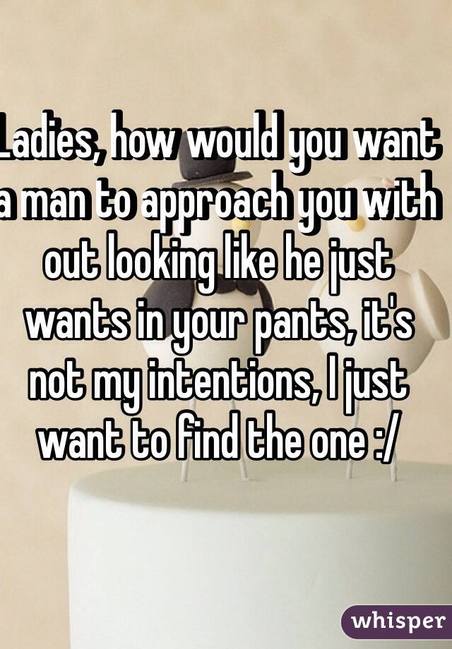 Ladies, how would you want a man to approach you with out looking like he just wants in your pants, it's not my intentions, I just want to find the one :/
