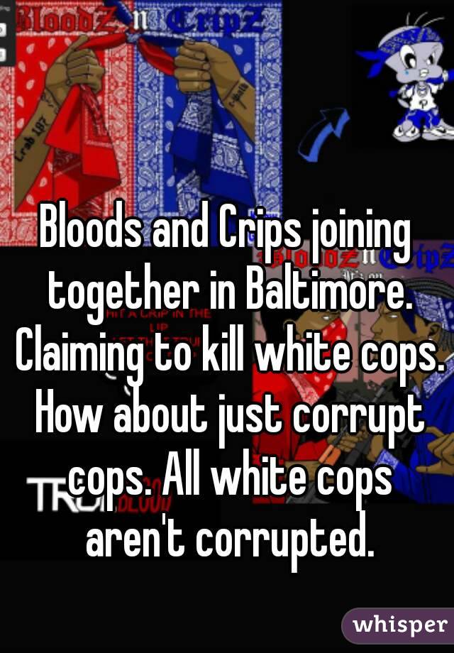 Bloods and Crips joining together in Baltimore. Claiming to kill white cops. How about just corrupt cops. All white cops aren't corrupted.
