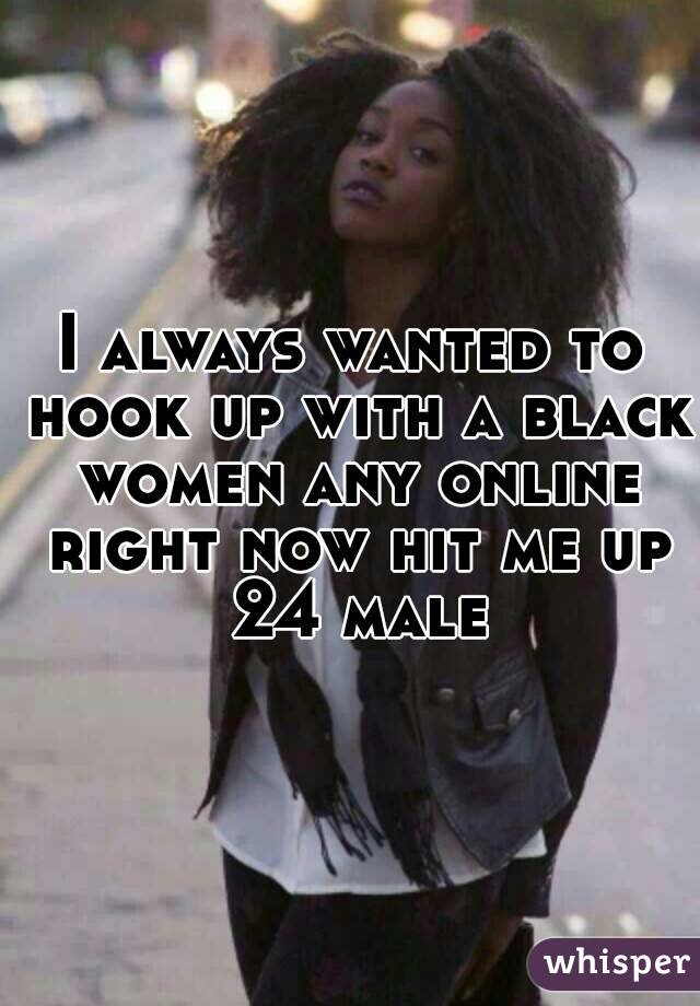 I always wanted to hook up with a black women any online right now hit me up 24 male