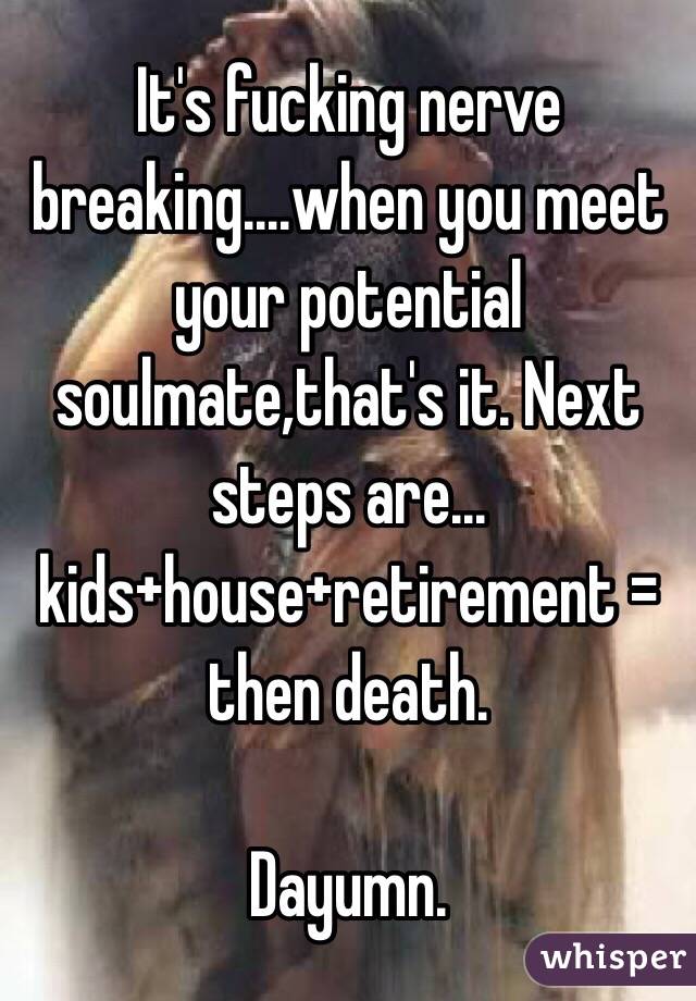 It's fucking nerve breaking....when you meet your potential soulmate,that's it. Next steps are...
kids+house+retirement = then death.

Dayumn. 