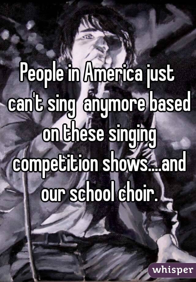 People in America just can't sing  anymore based on these singing competition shows....and our school choir.