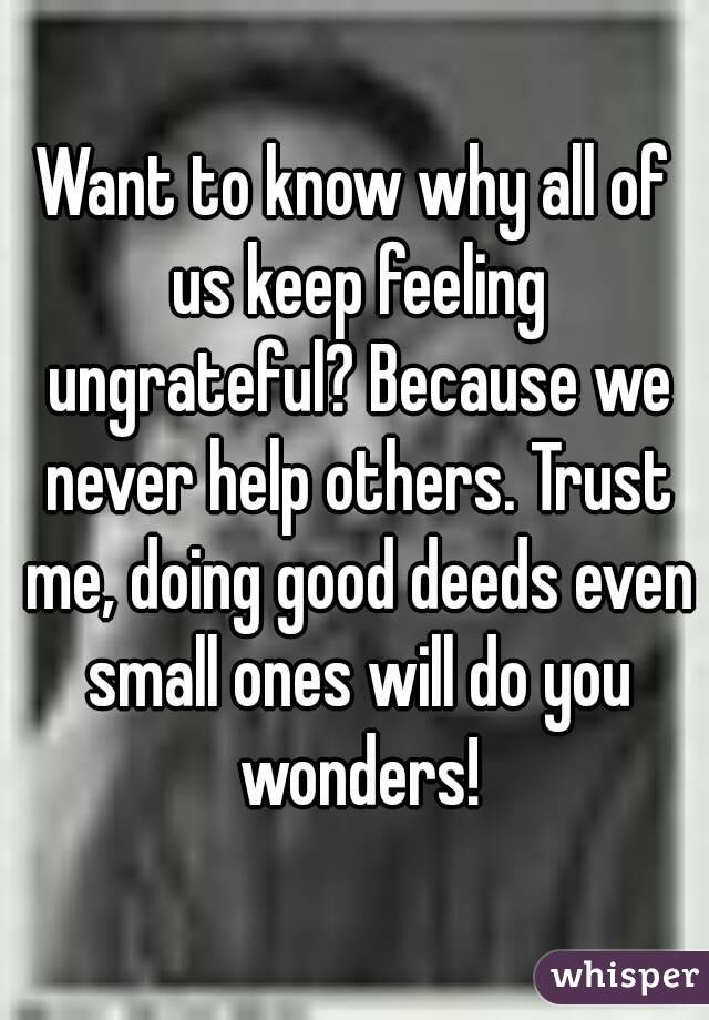Want to know why all of us keep feeling ungrateful? Because we never help others. Trust me, doing good deeds even small ones will do you wonders!