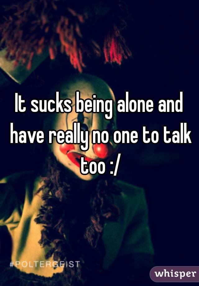 It sucks being alone and have really no one to talk too :/