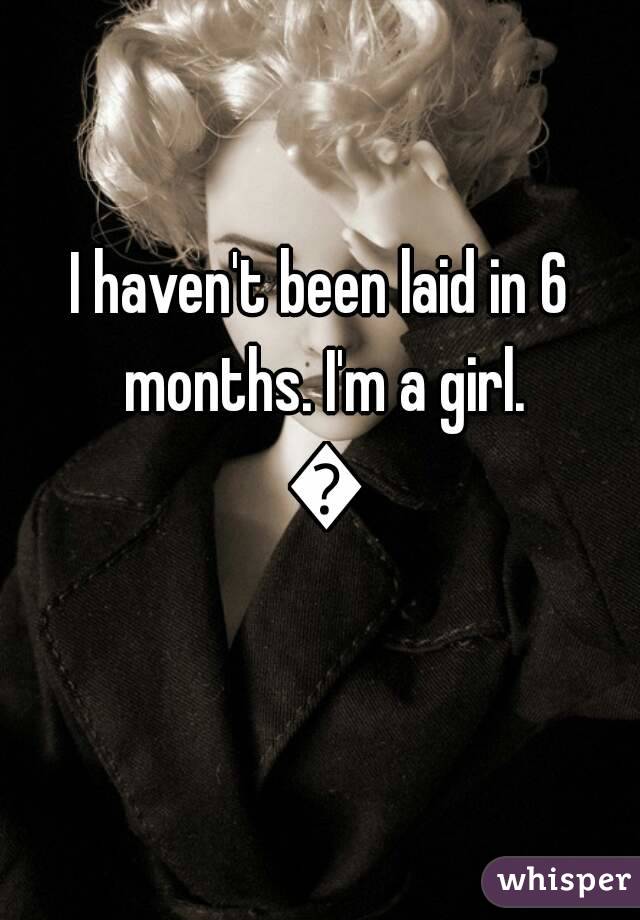 I haven't been laid in 6 months. I'm a girl. 😂