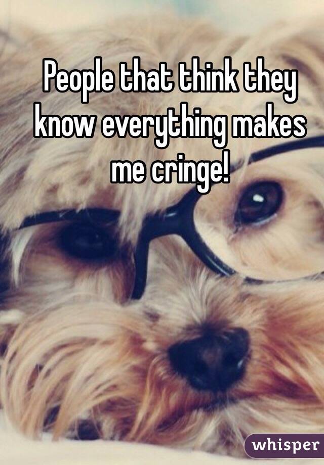 People that think they know everything makes me cringe! 