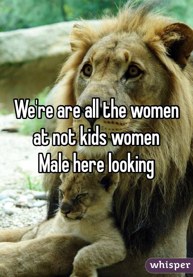 We're are all the women at not kids women 
Male here looking