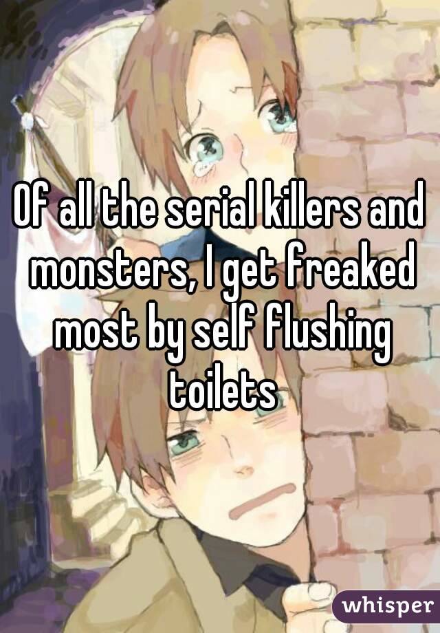 Of all the serial killers and monsters, I get freaked most by self flushing toilets