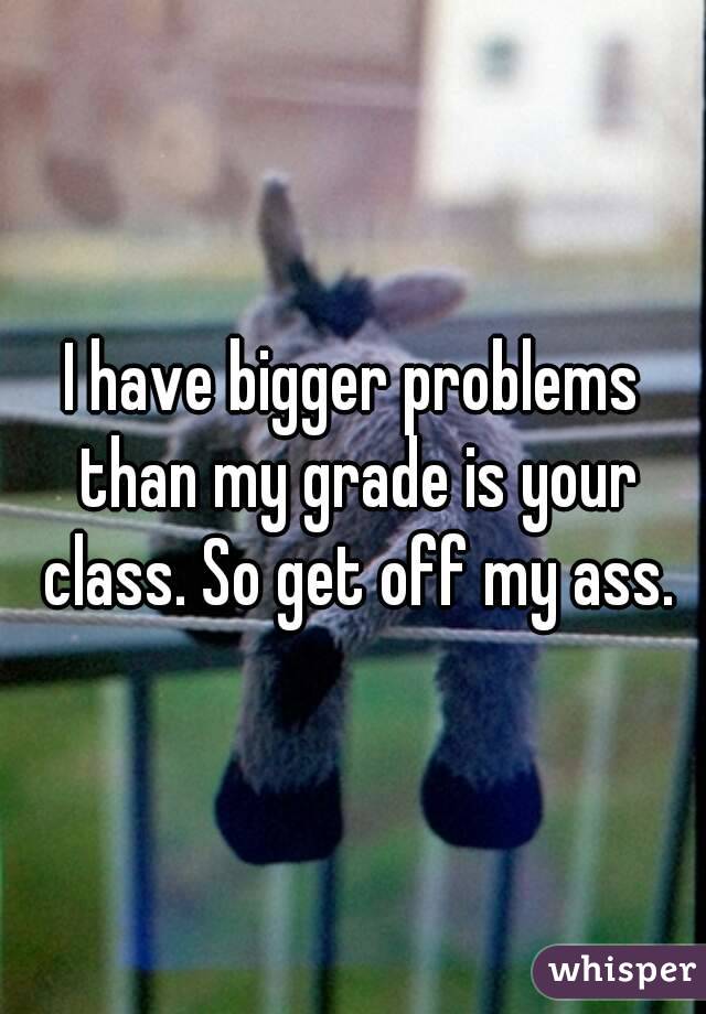 I have bigger problems than my grade is your class. So get off my ass.
