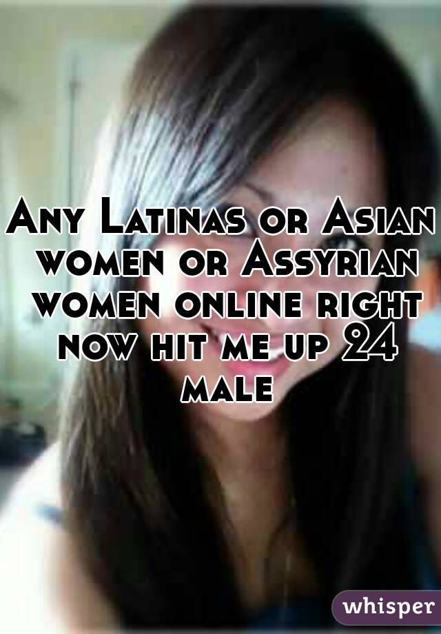 Any Latinas or Asian women or Assyrian women online right now hit me up 24 male