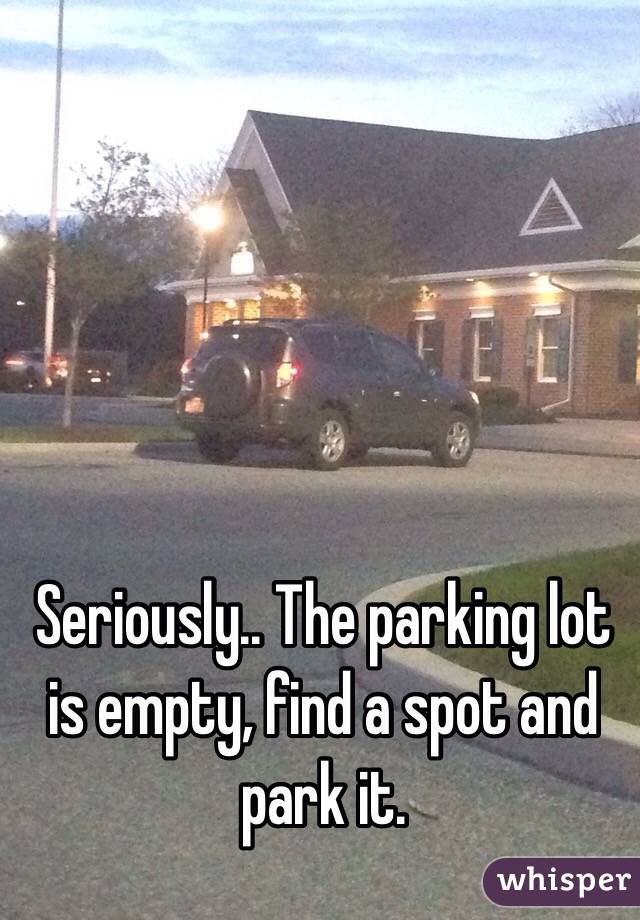 Seriously.. The parking lot is empty, find a spot and park it.