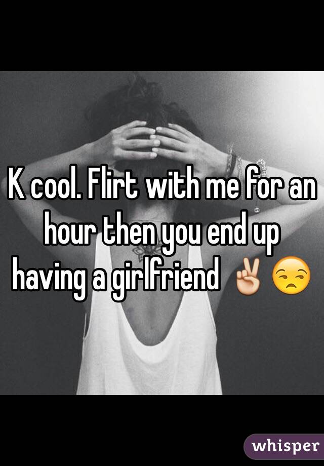 K cool. Flirt with me for an hour then you end up having a girlfriend ✌️😒