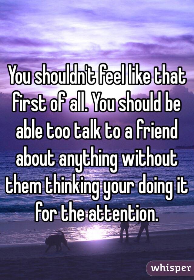 You shouldn't feel like that first of all. You should be able too talk to a friend about anything without them thinking your doing it for the attention.